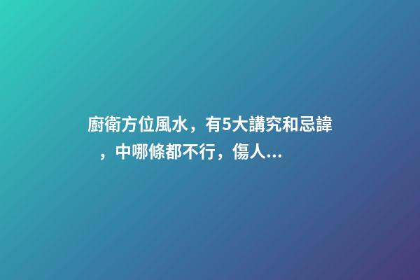 廚衛方位風水，有5大講究和忌諱，中哪條都不行，傷人傷財